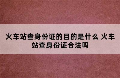 火车站查身份证的目的是什么 火车站查身份证合法吗